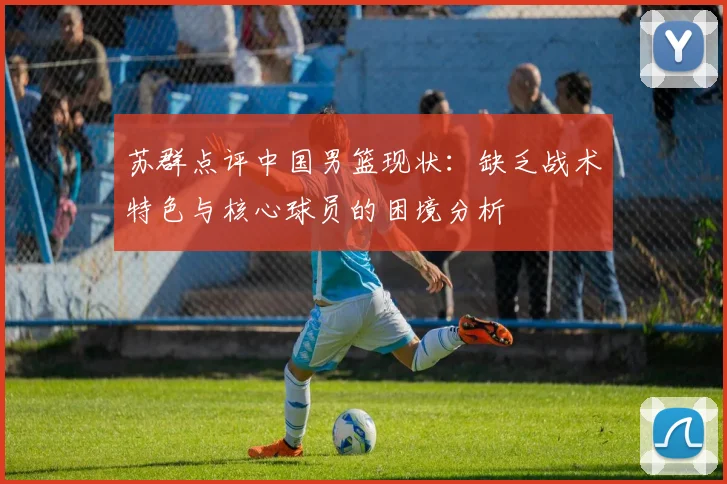 苏群点评中国男篮现状：缺乏战术特色与核心球员的困境分析
