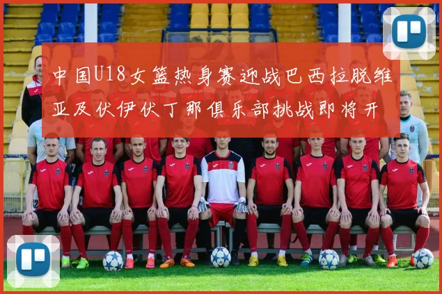 中国U18女篮热身赛迎战巴西拉脱维亚及伏伊伏丁那俱乐部挑战即将开启