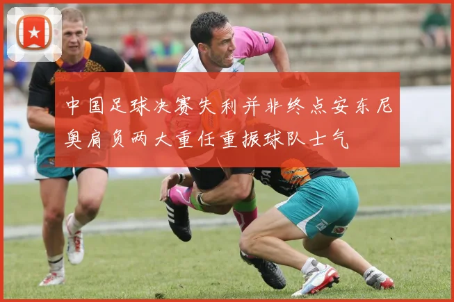 中国足球决赛失利并非终点安东尼奥肩负两大重任重振球队士气