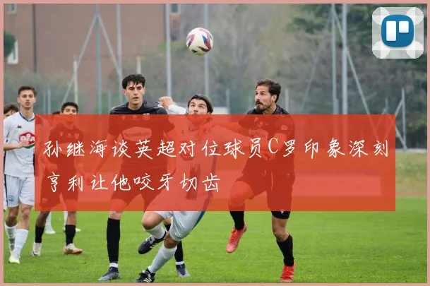 孙继海谈英超对位球员C罗印象深刻亨利让他咬牙切齿
