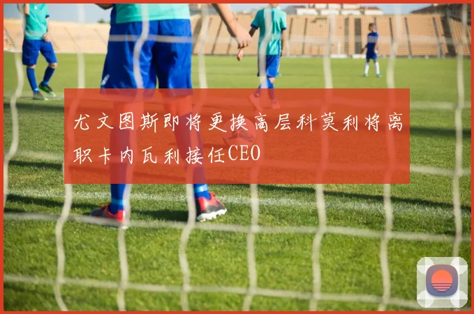 尤文图斯即将更换高层科莫利将离职卡内瓦利接任CEO