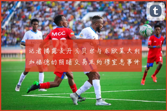 记者揭露麦丹戈贝尔与东欧莱夫利加福德的阴暗交易及约穆窒息事件真相