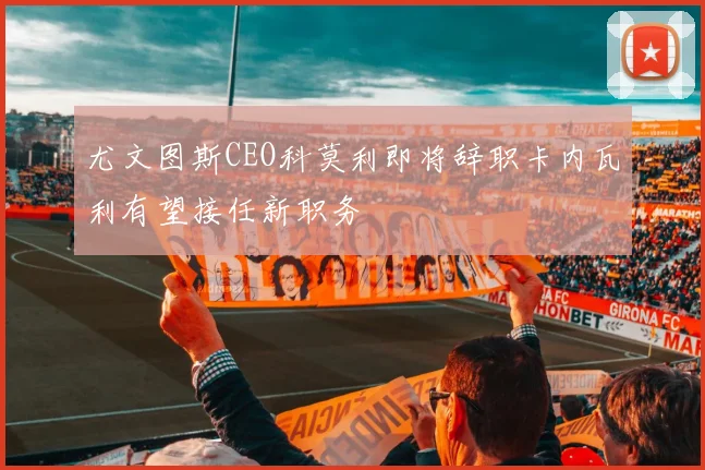 尤文图斯CEO科莫利即将辞职卡内瓦利有望接任新职务