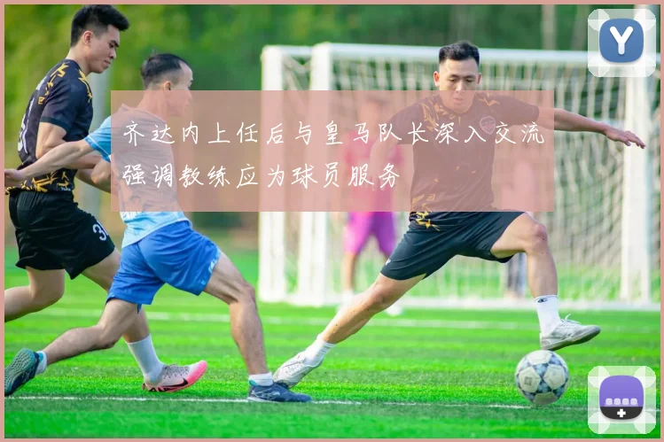 齐达内上任后与皇马队长深入交流强调教练应为球员服务