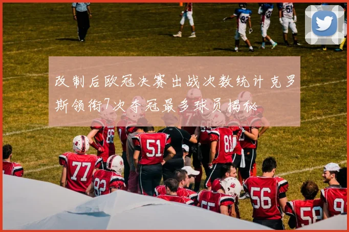 改制后欧冠决赛出战次数统计克罗斯领衔7次夺冠最多球员揭秘