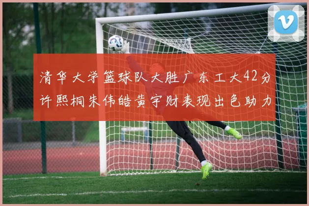 清华大学篮球队大胜广东工大42分许熙桐朱伟皓黄宇财表现出色助力胜利