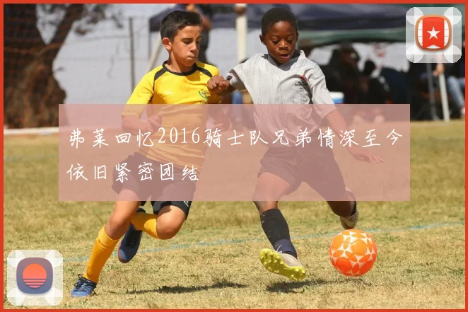 弗莱回忆2016骑士队兄弟情深至今依旧紧密团结