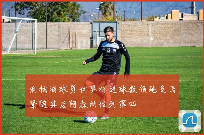 利物浦球员世界杯进球数领跑皇马紧随其后阿森纳位列第四