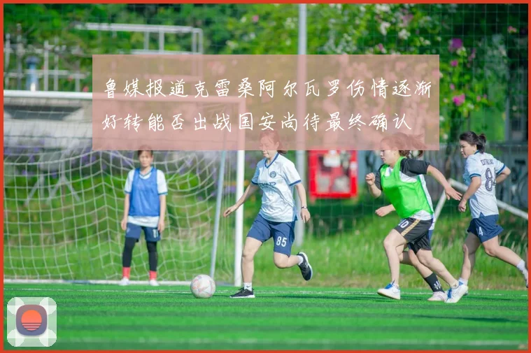 鲁媒报道克雷桑阿尔瓦罗伤情逐渐好转能否出战国安尚待最终确认