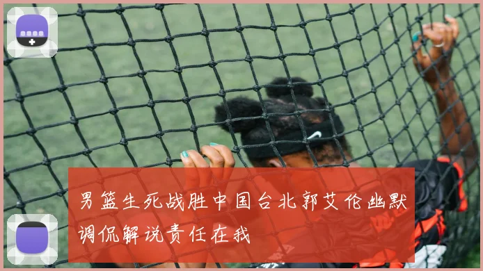 男篮生死战胜中国台北郭艾伦幽默调侃解说责任在我