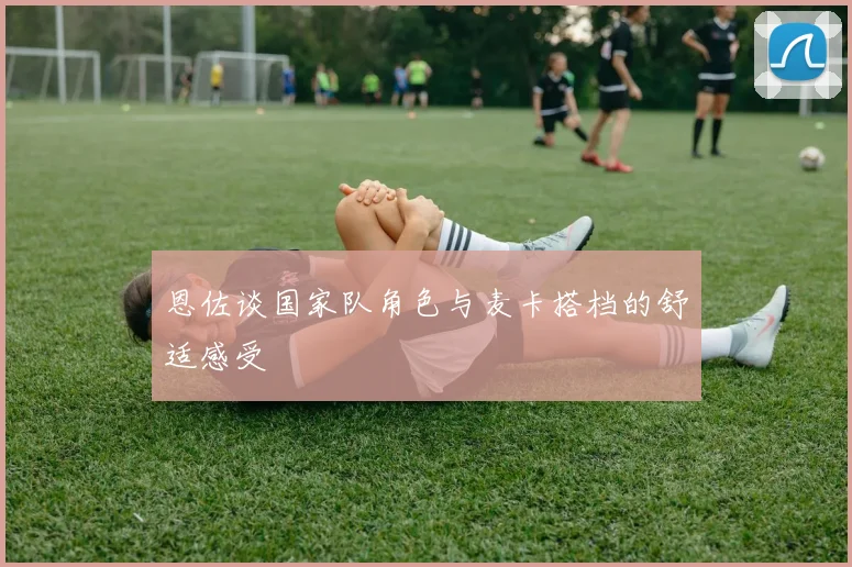 恩佐谈国家队角色与麦卡搭档的舒适感受