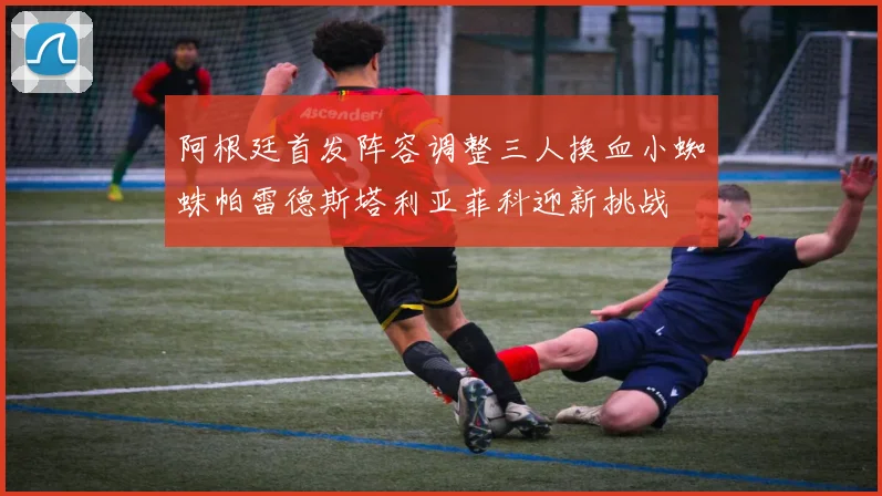 阿根廷首发阵容调整三人换血小蜘蛛帕雷德斯塔利亚菲科迎新挑战