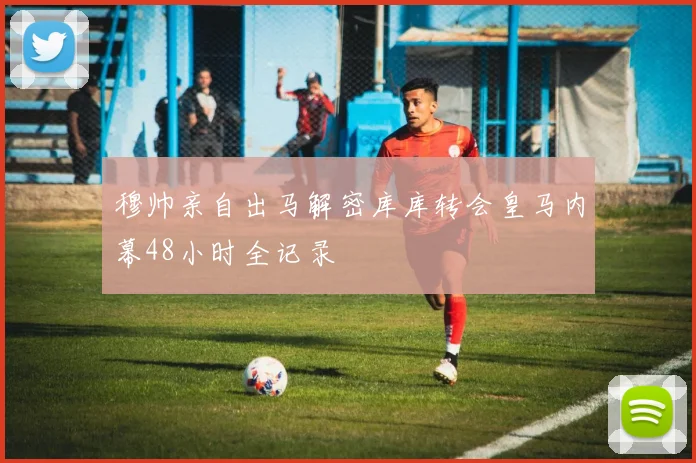 穆帅亲自出马解密库库转会皇马内幕48小时全记录