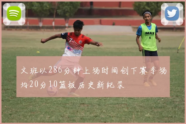 文班以286分钟上场时间创下赛季场均20分10篮板历史新纪录