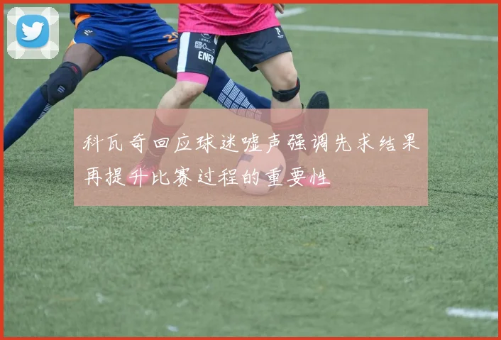 科瓦奇回应球迷嘘声强调先求结果再提升比赛过程的重要性