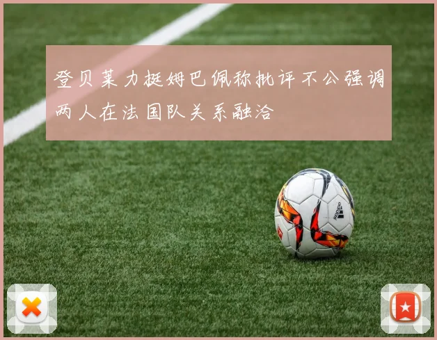 登贝莱力挺姆巴佩称批评不公强调两人在法国队关系融洽