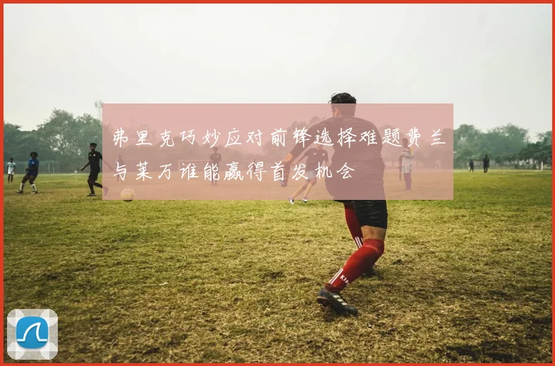 弗里克巧妙应对前锋选择难题费兰与莱万谁能赢得首发机会