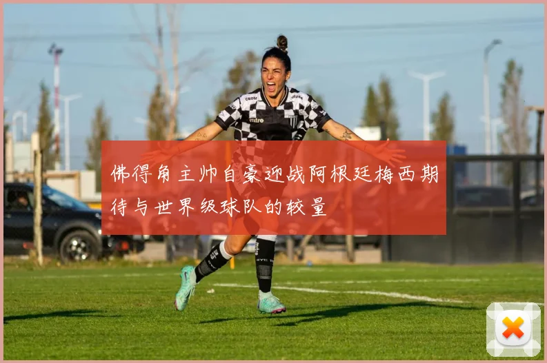 佛得角主帅自豪迎战阿根廷梅西期待与世界级球队的较量