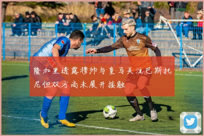 隆加里透露穆帅与皇马关注巴斯托尼但双方尚未展开接触