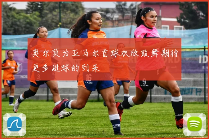 奥尔莫为亚马尔首球欢欣鼓舞期待更多进球的到来